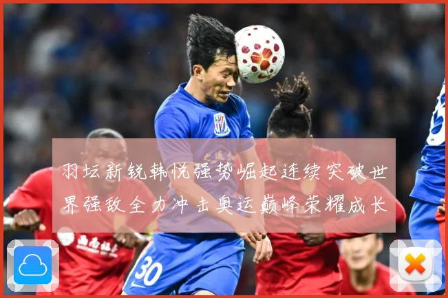 羽坛新锐韩悦强势崛起连续突破世界强敌全力冲击奥运巅峰荣耀成长观察：最新赛事动态与深度分析