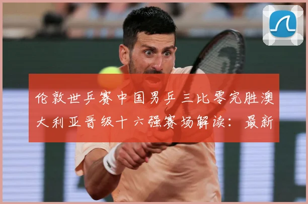伦敦世乒赛中国男乒三比零完胜澳大利亚晋级十六强赛场解读：最新赛事动态与深度分析