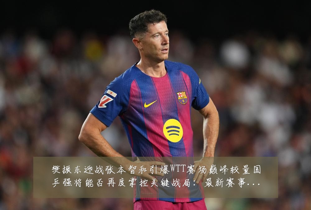 樊振东迎战张本智和引爆WTT赛场巅峰较量国乒强将能否再度掌控关键战局:最新赛事动态与深度分析