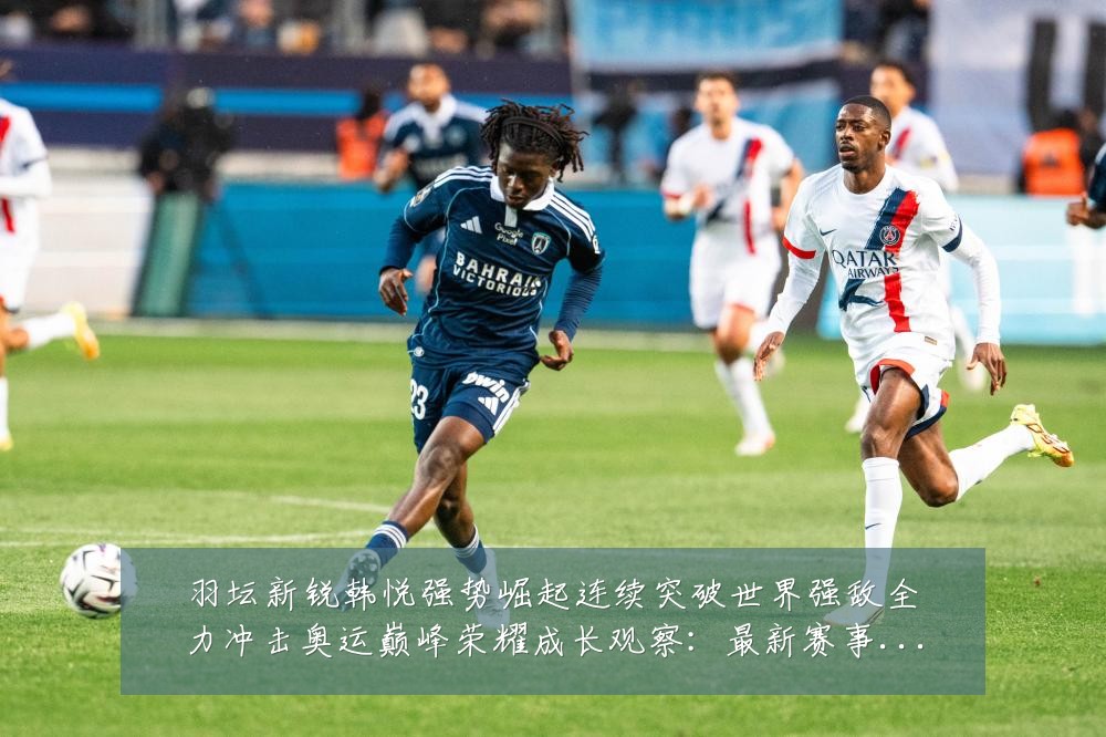 羽坛新锐韩悦强势崛起连续突破世界强敌全力冲击奥运巅峰荣耀成长观察:最新赛事动态与深度分析